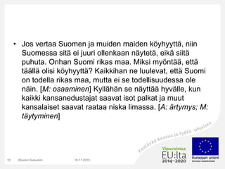 • Jos vertaa Suomen ja muiden maiden köyhyyttä, niin
Suomessa sitä ei juuri ollenkaan näytetä, eikä siitä
puhuta. Onhan Suomi rikas maa. Miksi myöntää, että
täällä olisi köyhyyttä? Kaikkihan ne luulevat, että Suomi
on todella rikas maa, mutta ei se todellisuudessa ole
näin. [M: osaaminen] Kyllähän se näyttää hyvälle, kun
kaikki kansanedustajat saavat isot palkat ja muut
kansalaiset saavat raataa niska limassa. [A: ärtymys; M:
täytyminen]
16.11.2015Etunimi Sukunimi10
 
