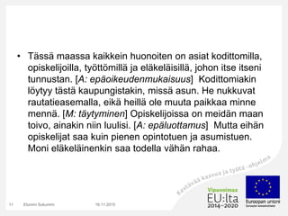 • Tässä maassa kaikkein huonoiten on asiat kodittomilla,
opiskelijoilla, työttömillä ja eläkeläisillä, johon itse itseni
tunnustan. [A: epäoikeudenmukaisuus] Kodittomiakin
löytyy tästä kaupungistakin, missä asun. He nukkuvat
rautatieasemalla, eikä heillä ole muuta paikkaa minne
mennä. [M: täytyminen] Opiskelijoissa on meidän maan
toivo, ainakin niin luulisi. [A: epäluottamus] Mutta eihän
opiskelijat saa kuin pienen opintotuen ja asumistuen.
Moni eläkeläinenkin saa todella vähän rahaa.
16.11.2015Etunimi Sukunimi11
 