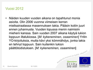Vuosi 2012
• Näiden kuuden vuoden aikana on tapahtunut monia
asioita. Olin 2006 vuonna viimeisen kerran
mielisairaalassa masennuksen takia. Pääsin kotiin juuri
ennen juhannusta. Vuoden lopussa menin naimisiin
mieheni kanssa. Sain vuoden 2007 aikana käytyä lukion
loppuun iltalukiossa. [M: kykeneminen, osaaminen] Yritin
YO-kirjoituksia, mutta kävi yksi kömmähdys, jonka takia
en tehnyt loppuun. Sain kuitenkin lukion
päättötodistuksen. [M: kykeneminen, osaaminen]
16.11.2015Etunimi Sukunimi12
 