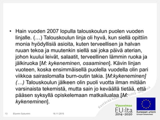 • Hain vuoden 2007 lopulla talouskoulun puolen vuoden
linjalle. (…) Talouskoulun linja oli hyvä, kun siellä opittiin
monia hyödyllisiä asioita, kuten terveellisen ja halvan
ruuan tekoa ja muutenkin siellä sai joka päivä aterian,
johon kuului leivät, salaatit, terveellinen lämmin ruoka ja
jälkiruoka [M: kykeneminen, osaaminen]. Kävin linjan
vuoteen, koska ensimmäisellä puolella vuodella olin pari
viikkoa sairaslomalla burn-outin takia. [M:kykeneminen]
(…) Talouskoulun jälkeen olin puoli vuotta ilman mitään
varsinaista tekemistä, mutta sain jo keväällä tietää, että
pääsen syksyllä opiskelemaan matkailualaa [M:
kykeneminen].
16.11.2015Etunimi Sukunimi13
 