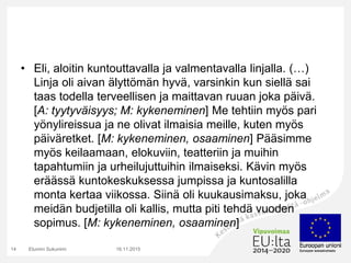 • Eli, aloitin kuntouttavalla ja valmentavalla linjalla. (…)
Linja oli aivan älyttömän hyvä, varsinkin kun siellä sai
taas todella terveellisen ja maittavan ruuan joka päivä.
[A: tyytyväisyys; M: kykeneminen] Me tehtiin myös pari
yönylireissua ja ne olivat ilmaisia meille, kuten myös
päiväretket. [M: kykeneminen, osaaminen] Pääsimme
myös keilaamaan, elokuviin, teatteriin ja muihin
tapahtumiin ja urheilujuttuihin ilmaiseksi. Kävin myös
eräässä kuntokeskuksessa jumpissa ja kuntosalilla
monta kertaa viikossa. Siinä oli kuukausimaksu, joka
meidän budjetilla oli kallis, mutta piti tehdä vuoden
sopimus. [M: kykeneminen, osaaminen]
16.11.2015Etunimi Sukunimi14
 