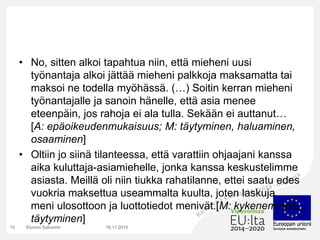 • No, sitten alkoi tapahtua niin, että mieheni uusi
työnantaja alkoi jättää mieheni palkkoja maksamatta tai
maksoi ne todella myöhässä. (…) Soitin kerran mieheni
työnantajalle ja sanoin hänelle, että asia menee
eteenpäin, jos rahoja ei ala tulla. Sekään ei auttanut…
[A: epäoikeudenmukaisuus; M: täytyminen, haluaminen,
osaaminen]
• Oltiin jo siinä tilanteessa, että varattiin ohjaajani kanssa
aika kuluttaja-asiamiehelle, jonka kanssa keskustelimme
asiasta. Meillä oli niin tiukka rahatilanne, ettei saatu edes
vuokria maksettua useammalta kuulta, joten laskuja
meni ulosottoon ja luottotiedot menivät.[M: kykeneminen,
täytyminen]
16.11.2015Etunimi Sukunimi15
 