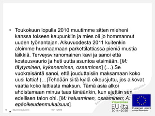 • Toukokuun lopulla 2010 muutimme sitten mieheni
kanssa toiseen kaupunkiin ja mies oli jo hommannut
uuden työnantajan. Alkuvuodesta 2011 kuitenkin
aloimme huomaamaan parkettilattiassa pieniä mustia
läikkiä. Terveysviranomainen kävi ja sanoi että
kosteusvaurio ja heti uutta asuntoa etsimään. [M:
täytyminen, kykeneminen, osaaminen] (…) Se
vuokraisäntä sanoi, että jouduttaisiin maksamaan koko
uusi lattia! (…)Tehdään siitä kyllä oikeusjuttu, jos aikovat
vaatia koko lattiasta maksun. Tämä asia alkoi
ahdistamaan minua taas tänäänkin, kun ajettiin sen
edellisen talon ohi. [M: haluaminen, osaaminen; A:
epäoikeudenmukaisuus]
•
16.11.2015Etunimi Sukunimi16
 
