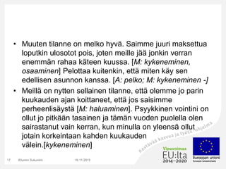 • Muuten tilanne on melko hyvä. Saimme juuri maksettua
loputkin ulosotot pois, joten meille jää jonkin verran
enemmän rahaa käteen kuussa. [M: kykeneminen,
osaaminen] Pelottaa kuitenkin, että miten käy sen
edellisen asunnon kanssa. [A: pelko; M: kykeneminen -]
• Meillä on nytten sellainen tilanne, että olemme jo parin
kuukauden ajan koittaneet, että jos saisimme
perheenlisäystä [M: haluaminen]. Psyykkinen vointini on
ollut jo pitkään tasainen ja tämän vuoden puolella olen
sairastanut vain kerran, kun minulla on yleensä ollut
jotain korkeintaan kahden kuukauden
välein.[kykeneminen]
16.11.2015Etunimi Sukunimi17
 