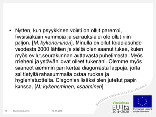 • Nytten, kun psyykkinen vointi on ollut parempi,
fyysisiäkään vammoja ja sairauksia ei ole ollut niin
paljon. [M: kykeneminen]. Minulla on ollut terapiasuhde
vuodesta 2000 lähtien ja sieltä olen saanut tukea, kuten
myös ev.lut.seurakunnan auttavasta puhelimesta. Myös
mieheni ja ystäväni ovat olleet tukenani. Olemme myös
saaneet aiemmin pari kertaa diagoniasta lappuja, joilla
sai tietyllä rahasummalla ostaa ruokaa ja
hygieniatuotteita. Diagonian lisäksi olen jutellut papin
kanssa. [M: kykeneminen, osaaminen]
16.11.2015Etunimi Sukunimi18
 