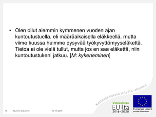 • Olen ollut aiemmin kymmenen vuoden ajan
kuntoutustuella, eli määräaikaisella eläkkeellä, mutta
viime kuussa haimme pysyvää työkyvyttömyyseläkettä.
Tietoa ei ole vielä tullut, mutta jos en saa eläkettä, niin
kuntoutustukeni jatkuu. [M: kykeneminen]
16.11.2015Etunimi Sukunimi19
 