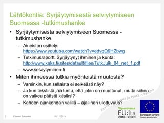 Lähtökohtia: Syrjäytymisestä selviytymiseen
Suomessa -tutkimushanke
• Syrjäytymisestä selviytymiseen Suomessa -
tutkimushanke
– Aineiston esittely:
https://www.youtube.com/watch?v=edvqQ9HZbwg
– Tutkimusraportti Syrjäytynyt ihminen ja kunta:
http://www.kaks.fi/sites/default/files/TutkJulk_84_net_1.pdf
– www.selviytyminen.fi
• Miten ihmeessä tutkia myönteistä muutosta?
– Varsinkin, kun sellaista ei selkeästi näy?
– Ja kun tekstistä jää tuntu, että jokin on muuttunut, mutta siihen
on vaikea päästä käsiksi?
– Kahden ajankohdan välillä – ajallinen ulottuvuus?
16.11.2015Etunimi Sukunimi2
 