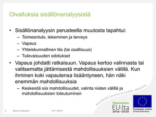 Oivalluksia sisällönanalyysistä
• Sisällönanalyysin perusteella muutosta tapahtui:
– Toimeentulo, tekeminen ja terveys
– Vapaus
– Yhteiskunnallinen tila (tai osallisuus)
– Tulevaisuuden odotukset
• Vapaus johdatti ratkaisuun. Vapaus kertoo valinnasta tai
valitsematta jättämisestä mahdollisuuksien välillä. Kun
ihminen koki vapautensa lisääntyneen, hän näki
enemmän mahdollisuuksia
– Keskeistä siis mahdollisuudet, valinta niiden välillä ja
mahdollisuuksien toteutuminen
16.11.2015Etunimi Sukunimi3
 