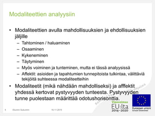 Modaliteettien analyysiin
• Modaliteettien avulla mahdollisuuksien ja ehdollisuuksien
jäljille
– Tahtominen / haluaminen
– Osaaminen
– Kykeneminen
– Täytyminen
– Myös voiminen ja tunteminen, mutta ei tässä analyysissä
– Affektit: asioiden ja tapahtumien tunnepitoista tulkintaa, välittäviä
tekijöitä suhteessa modaliteetteihin
• Modaliteetit (mikä nähdään mahdolliseksi) ja afffektit
yhdessä kertovat pystyvyyden tunteesta. Pystyvyyden
tunne puolestaan määrittää odotushorisonttia.
16.11.2015Etunimi Sukunimi4
 