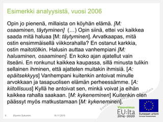 Esimerkki analyysistä, vuosi 2006
Opin jo pienenä, millaista on köyhän elämä. [M:
osaaminen, täytyminen] (…) Opin siinä, ettei voi kaikkea
saada mitä haluaa [M: täytyminen]. Arvatkaapas, mitä
ostin ensimmäisellä viikkorahalla? En ostanut karkkia,
ostin maitotölkin. Halusin auttaa vanhempiani [M:
haluaminen, osaaminen]. En koko ajan ajatellut vain
itseäni. En ronkunut kaikkea kaupassa, sillä minusta tulikin
sellainen ihminen, että ajattelen muitakin ihmisiä. [A:
epäitsekkyys] Vanhempani kuitenkin antoivat minulle
arvokkaan ja tasapuolisen elämän perheessämme. [A:
kiitollisuus] Kyllä he antoivat sen, minkä voivat ja eihän
kaikkea rahalla saakaan. [M: kykeneminen] Kuitenkin olen
päässyt myös matkustamaan [M: kykeneminen].
16.11.2015Etunimi Sukunimi5
 
