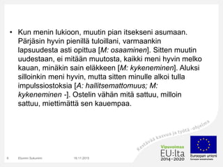 • Kun menin lukioon, muutin pian itsekseni asumaan.
Pärjäsin hyvin pienillä tuloillani, varmaankin
lapsuudesta asti opittua [M: osaaminen]. Sitten muutin
uudestaan, ei mitään muutosta, kaikki meni hyvin melko
kauan, minäkin sain eläkkeen [M: kykeneminen]. Aluksi
silloinkin meni hyvin, mutta sitten minulle alkoi tulla
impulssiostoksia [A: hallitsemattomuus; M:
kykeneminen -]. Ostelin vähän mitä sattuu, milloin
sattuu, miettimättä sen kauempaa.
16.11.2015Etunimi Sukunimi6
 