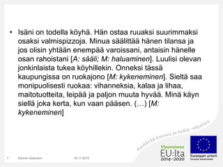 • Isäni on todella köyhä. Hän ostaa ruuaksi suurimmaksi
osaksi valmispizzoja. Minua säälittää hänen tilansa ja
jos olisin yhtään enempää varoissani, antaisin hänelle
osan rahoistani [A: sääli; M: haluaminen]. Luulisi olevan
jonkinlaista tukea köyhillekin. Onneksi tässä
kaupungissa on ruokajono [M: kykeneminen]. Sieltä saa
monipuolisesti ruokaa: vihanneksia, kalaa ja lihaa,
maitotuotteita, leipää ja paljon muuta hyvää. Minä käyn
siellä joka kerta, kun vaan pääsen. (…) [M:
kykeneminen]
16.11.2015Etunimi Sukunimi7
 