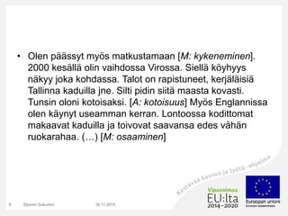 • Olen päässyt myös matkustamaan [M: kykeneminen].
2000 kesällä olin vaihdossa Virossa. Siellä köyhyys
näkyy joka kohdassa. Talot on rapistuneet, kerjäläisiä
Tallinna kaduilla jne. Silti pidin siitä maasta kovasti.
Tunsin oloni kotoisaksi. [A: kotoisuus] Myös Englannissa
olen käynyt useamman kerran. Lontoossa kodittomat
makaavat kaduilla ja toivovat saavansa edes vähän
ruokarahaa. (…) [M: osaaminen]
16.11.2015Etunimi Sukunimi8
 