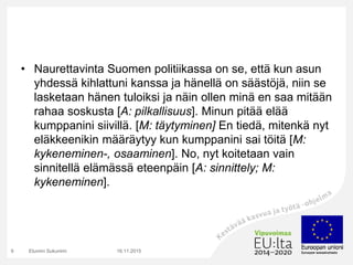• Naurettavinta Suomen politiikassa on se, että kun asun
yhdessä kihlattuni kanssa ja hänellä on säästöjä, niin se
lasketaan hänen tuloiksi ja näin ollen minä en saa mitään
rahaa soskusta [A: pilkallisuus]. Minun pitää elää
kumppanini siivillä. [M: täytyminen] En tiedä, mitenkä nyt
eläkkeenikin määräytyy kun kumppanini sai töitä [M:
kykeneminen-, osaaminen]. No, nyt koitetaan vain
sinnitellä elämässä eteenpäin [A: sinnittely; M:
kykeneminen].
16.11.2015Etunimi Sukunimi9
 
