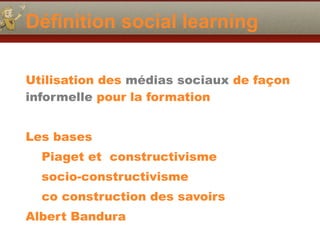 Définition social learning
Utilisation des médias sociaux de façon
informelle pour la formation
Les bases
Piaget et constructivisme
socio-constructivisme
co construction des savoirs
Albert Bandura
 