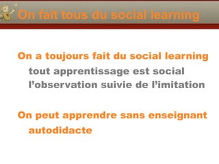 On fait tous du social learning
On a toujours fait du social learning
tout apprentissage est social
l’observation suivie de l’imitation
On peut apprendre sans enseignant
autodidacte
 