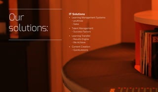 IT Solutions
•	 Learning Management Systems:
- youKnow
- Saba
•	 Talent Management:
- Success Factors
•	 Learning Transfer:
- Results Engine
- We Achieve
•	 Content Creation:
- QuickLessons
Our
solutions:
 
