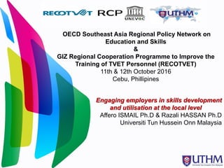 OECD Southeast Asia Regional Policy Network on
Education and Skills
&
GIZ Regional Cooperation Programme to Improve the
Training of TVET Personnel (RECOTVET)
11th & 12th October 2016
Cebu, Phillipines
Engaging employers in skills development
and utilisation at the local level
Affero ISMAIL Ph.D & Razali HASSAN Ph.D
Universiti Tun Hussein Onn Malaysia
 
