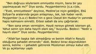 “Ben doğruyu söylersem emniyette miyim, bana bir şey
yapılmayacak mı?” Diye sordu. Peygamberimiz (s.a.v)de,

-"Evet, emniyettesin" deyince, Medine’ye niçin geldiğini, Ebû
Süfyan’la aralarında geçen anlaşmayı, tek, tek haber verdi.
Peygamber (s.a.v) Bedevi’nin o gece Üseyd bin Hudayr’ın yanında
hapis kalmasını emretti. Ertesi sabah da onu çağırtarak:
-“Ben sana eman vermiştim. Haydi nereye gitmek istersen git.
Yahut senin için daha hayirli olani seç,” buyurdu. Bedevi: “Nedir o
hayırlı olan?” Diye sordu. Peygamberimiz:
-“Allah’tan başka ilah olmadığına ve benim Allah’ın Resulü
olduğuma şahadet etmendir,” dedi. Bedevi biraz düşündükten
sonra, kelime - i şahadeti getirerek Müslüman olmayı kabul etti.
Ve şu açıklamayı yaptı

 