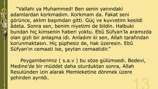 “Vallahi ya Muhammed! Ben senin yanındaki
adamlardan korkmadım. Korkmam da. Fakat seni
görünce, aklım başımdan gitti. Güç ve kuvvetim kesildi
âdeta. Sonra sen, benim niyetimi de bildin. Halbuki
bundan hiç kimsenin haberi yoktu. Ebû Süfyan’la aramızda
olan gizli bir anlaşma idi. Anladım ki sen, Allah tarafından
korunmaktasın. Hiç şüphesiz de, hak üzeresin. Ebû
Süfyan’ın cemaati ise, şeytan cemaatidir.”
Peygamberimiz ( s.a.v ) bu söze gülümsedi. Bedevi,
Medine’de bir müddet daha oturduktan sonra, Allah
Resulünden izin alarak Memleketine dönmek üzere
şehirden ayrıldı.

 