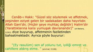 Cenâb-ı Hakk: "Güzel söz söylemek ve affetmek,
peşinden eziyet gelen bir sadakadan daha hayırlıdır.
Allah Gani'dir, (Hiçbir şeye muhtaç değildir) Halim'dir
(Yarattıklarına karsı yumuşak davranandır)" (el-Bakara,
2/263) diye buyurup, affetmenin faziletinden
bahsetmektedir. Ayrıca şöyle buyurur:
"(Ey rasulüm) sen af yolunu tut, iyiliği emret ve
cahillere aldırış etme. " (el-A'raf, 7/199)

 