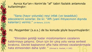 Ayrıca Kur'an-ı Kerim'de "af" tabiri fazlalık anlamında
kullanılmıştır:
"Sana (hayır yolunda) neyi infak (ve tasadduk)
edeceklerini sorarlar. De ki: "Affı (yani ihtiyacınızın dışında
kalanları) veriniz." (el-Bakara, 2/219)

Hz. Peygamber (s.a.s.) de bu konuda şöyle buyurmuşlardır:
"Elinizden geldiği kadar müslümanların cezalarını
kaldırmaya çalışınız. Onun için bir çıkış yolu varsa serbest
bırakınız. Devlet başkanının afta hata etmesi cezalandırmada
hata etmesinden daha iyidir. " (Ahmed b. Hanbel, V 160)

 