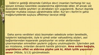 İslâm'ın geldiği dönemde Cahiliye devri insanları herhangi bir suç
işleyen kimseyi kesinlikle cezalandırma eğiliminde idiler. Af ancak üst
düzeydeki kabile şeyhleri ve akrabaları için uygulanırdı. Bunun dışında
kalanlar mutlaka cezaya uğratılmakta idiler. Kur'an-ı Kerîm'in şahsi
mağduriyetlerde suçluyu affetmeyi tavsiye ettiği

Daha sonra verdikleri sözü bozmaları sebebiyle onları lanetledik,
kalplerini katılaştırdık; öyle ki şimdi onlar vahyedilmiş sözleri, asıl
bağlamlarından kopararak çarpıtıyorlar ve onlar akıllarından
çıkarmamaları emredilen şeylerin çoğunu unutmuşlardır. İçlerinden pek
azı müstesna, onlardan devamlı hainlik görürsün. Ama onları bağışla,
yaptıklarını affet ve aldırma şüphe yok ki, Allah iyilik yapanları
sever (Mâide, 5/13) görülmektedir.

 
