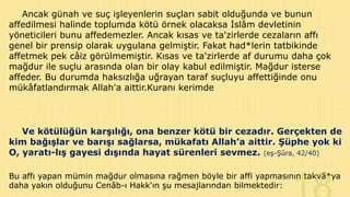 Ancak günah ve suç işleyenlerin suçları sabit olduğunda ve bunun
affedilmesi halinde toplumda kötü örnek olacaksa İslâm devletinin
yöneticileri bunu affedemezler. Ancak kısas ve ta'zirlerde cezaların affı
genel bir prensip olarak uygulana gelmiştir. Fakat had*lerin tatbikinde
affetmek pek câiz görülmemiştir. Kısas ve ta'zirlerde af durumu daha çok
mağdur ile suçlu arasında olan bir olay kabul edilmiştir. Mağdur isterse
affeder. Bu durumda haksızlığa uğrayan taraf suçluyu affettiğinde onu
mükâfatlandırmak Allah'a aittir.Kuranı kerimde

Ve kötülüğün karşılığı, ona benzer kötü bir cezadır. Gerçekten de
kim bağışlar ve barışı sağlarsa, mükafatı Allah’a aittir. Şüphe yok ki
O, yaratı-lış gayesi dışında hayat sürenleri sevmez. (eş-Şûra, 42/40)
Bu affı yapan mümin mağdur olmasına rağmen böyle bir affi yapmasının takvâ*ya
daha yakın olduğunu Cenâb-ı Hakk'ın şu mesajlarından bilmektedir:

 