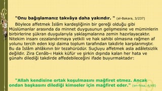 "Onu bağışlamanız takvâya daha yakındır. "

(el-Bakara, 3/237)

Böylece affetmek İslâm kardeşliğinin bir gereği olduğu gibi
Müslümanlar arasında da minnet duygusunun gelişmesine ve müminlerin
birbirlerine şükran duygularıyla yaklaşmalarına zemin hazırlayacaktır.
Nitekim insanı cezalandırmaya yetkili ve hak sahibi olmasına rağmen af
yolunu tercih eden kişi daima toplum tarafından takdirle karşılanmıştır.
Bu da İslâm ahlâkının bir tezahürüdür. Suçluyu affetmek asla adâletsizlik
değildir. Zira Cenâb-ı Hakk küfür ve şirkin dışında kalan her hata ve
günahı dilediği takdirde affedebileceğini ifade buyurmaktadır:

"Allah kendisine ortak koşulmasını mağfiret etmez. Ancak
ondan başkasını dilediği kimseler için mağfiret eder." (en-Nisa, 4/48)

 