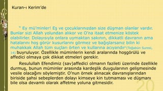 Kuran-ı Kerim’de

“ Ey mü’minler! Eş ve çocuklarınızdan size düşman olanlar vardır.
Bunlar sizi Allah yolundan alıkor ve O’na itaat etmenize köstek
olabilirler. Dolayısıyla onlara uymaktan sakının, dikkatli davranın ama
hatalarını hoş görür kusurlarını görmez ve bağışlarsanız bilin ki
muhakkak Allah tüm suçları örten ve kullarına acıyandır"(Teğabün Suresi,
14) buyruluyor. Özellikle müminlerin kendi aralarında hoşgörülü ve
affedici olmaya çok dikkat etmeleri gerekir.

Resulullah Efendimiz (sav)affedici olmanın fazileti üzerinde özellikle
durmuş, bunun müminler arasında kardeşlik duygularının gelişmesinde
vesile olacağını söylemiştir. O’nun örnek alınacak davranışlarından
biriside şahsi sebeplerden dolayı kimseye kin tutmaması ve düşmanı
bile olsa devamlı olarak affetme yoluna gitmesidir.

 