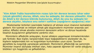 Nitekim Peygamber Efendimiz (sav)şöyle buyurmuştur:

"Kim Allah Teâla hazretlerinin rızası için bir derece tevazu izhar eder
(alçak gönüllü) olursa, Allah, onu bu sebeple, bir derece yükseltir. Kim
de Allah'a bir derece kibirde bulunursa, Allah da onu bu sebeple bir
derece alçaltır, böylece onu esfel-i safilîne (aşağıların aşağısına) atar
Müslümanlar birbirleri üzerindeki haklarını af etmesi onun imanının kemalatını
gösterir. Kin tutmak ve intikam almak gibi düşüncelerin müminler arasında yeri
yoktur. Affedici olmak ahrette müminin derecesini arttırır ve dünya hayatında
tesanüt duygularının gelişmesine yardımcı olur.
Müminlerin affedicilik anlayışları, Kuran ahlakını yaşamayan kimselerinkinden
çok farklıdır. Bazı kişiler, karşılarındaki kişiyi bağışladıklarını söyleseler de, bu
kişilerin kalplerindeki kin ve kızgınlıktan kurtulmaları uzun sürer. Tavırları
genellikle bu kızgınlığı yansıtacak şekildedir. Müminlerin affediciliği ise samimidir.
Müminler insanın dünyada imtihan olan, hata yaparak öğrenen bir varlık olduğunu
bildikleri için hoşgörülü ve şefkatlidirler.

 