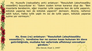 Hz. Huzeyfe (radıyallahu anh) anlatıyor: "Resulullah (aleyhissalâtu
vesselâm) buyurdular ki: "Sakın sizden kimse kararsız olup da: "Ben
insanlarla beraberim, eğer insanlar iyilik yaparsa ben de iyilik yaparım,
kötülük yaparsa ben de kötülük yaparım" demesin. Aksine, nefsinizi
sabit tutun, halka iyilik yaptı mı siz de iyilik yapın, kötülük yaparsa
zulme yer vermeyin."

Hz. Enes (ra) anlatıyor: "Resulullah (aleyhissalâtu
vesselâm)'ı, kendisine her ne zaman kısas bulunan bir dava
getirildiğinde, mutlaka her seferinde affetmeyi emrediyor
gördüm."
[Ebu Davud, Diyat 3, (4497

 