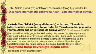- Ebu Saidi'l-Hudrî (ra) anlatıyor: "Resulullah (sav) buyurdular ki:
"İnsanlara merhametli olmayana Allah Teala merhamet etmez."

- Vâsıle İbnu'l-Eskâ (radıyallahu anh) anlatıyor: "Resulullah
(aleyhissalâtu vesselâm) buyurdular ki: "Kardeşine karşı şamata
yapma. Allah ona afiyet sana da belayı verir." [Tirmizî, Kıyamet 55, (2508
(Şamata dilimize de geçen bir kelimedir; düşmanlık ettiğin veya sana
düşmanlık eden kimsenin maruz kaldığı musibet karşısında sevinmektir.
Resulullah mü'minin mü'mine şamata yapmasını menetmekte ve bu
durumun tersine dönüp, şamata yapanın musibete düşebileceğini
hatırlatmaktadır. Şu halde şamata, bir başka hadiste tavsiye edilen

"düşmana karşı davranışta ölçülü olma"
prensibine aykırı düşmektedir)

 
