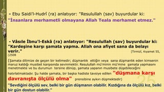 - Ebu Saidi'l-Hudrî (ra) anlatıyor: "Resulullah (sav) buyurdular ki:
"İnsanlara merhametli olmayana Allah Teala merhamet etmez."

- Vâsıle İbnu'l-Eskâ (ra) anlatıyor: "Resulullah (sav) buyurdular ki:
"Kardeşine karşı şamata yapma. Allah ona afiyet sana da belayı
verir."
[Tirmizî, Kıyamet 55,
(2508

(Şamata dilimize de geçen bir kelimedir; düşmanlık ettiğin veya sana düşmanlık eden kimsenin
maruz kaldığı musibet karşısında sevinmektir. Resulullah mü'minin mü'mine şamata yapmasını
menetmekte ve bu durumun tersine dönüp, şamata yapanın musibete düşebileceğini

hatırlatmaktadır. Şu halde şamata, bir başka hadiste tavsiye edilen

davranışta ölçülü olma"

"düşmana karşı

prensibine aykırı düşmektedir)

”Sevdiğini ölçülü sev, belki bir gün düşmanın olabilir. Kızdığına da ölçülü kız, belki
bir gün dostun olabilir.”

 