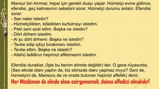 Mansur bin Ammar, hepsi için gerekli duayı yapar. Hizmetçi evine gidince,
efendisi, geç kalmasının sebebini sorar. Hizmetçi durumu anlatır. Efendisi
sorar:
- Sen neler istedin?
- Hizmetçilikten, kölelikten kurtulmayı istedim.
- Peki seni azat ettim. Başka ne istedin?
- Dört dirhem istedim.
- Al şu dört dirhemi. Başka ne istedin?
- Tevbe edip içkiyi bırakmanı istedim.
- Tevbe ettim. Başka ne istedin?
- Allahü teâlânın hepimizi affetmesini istedim.
Efendisi duraklar, (İşte bu benim elimde değildir) der. O gece rüyasında,
(Sen elinde olanı yaptın da, biz elimizde olanı yapmaz mıyız? Seni de,
hizmetçini de, Mansuru da ve orada bulunan hepinizi affettik) denir.

Her Müslüman da elinde olanı esirgememeli, daima affedici olmalıdır!

 