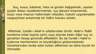 Suç, kusur, kabahat, hata ve günahı bağışlamak, yapılan
suçtan dolayı cezalandırmamak, suç işleyeni kınamamak.
Suçlu veya maznun hakkındaki infazdan, hukukî uygulamadan
vazgeçilmesi anlamında bir İslâm hukuku ıstılahı.

Affetmek, Cenâb-ı Allah'ın sıfatlarından biridir. Allah'u Teâlâ
kendisine ortak koşma (şirk) suçu dışında kalan diğer suç ve
günahları hesap gününde affedebilir. Bu da Cenâb-ı Hakk'ın
kullarına merhametini ve büyüklüğünü göstermektedir.
Günahlarından tevbe eden kulları affetmesi ise daha büyük bir
ihtimaldir.

 