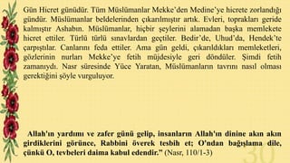 Gün Hicret günüdür. Tüm Müslümanlar Mekke’den Medine’ye hicrete zorlandığı
gündür. Müslümanlar beldelerinden çıkarılmıştır artık. Evleri, toprakları geride
kalmıştır Ashabın. Müslümanlar, hiçbir şeylerini alamadan başka memlekete
hicret ettiler. Türlü türlü sınavlardan geçtiler. Bedir’de, Uhud’da, Hendek’te
çarpıştılar. Canlarını feda ettiler. Ama gün geldi, çıkarıldıkları memleketleri,
gözlerinin nurları Mekke’ye fetih müjdesiyle geri döndüler. Şimdi fetih
zamanıydı. Nasr süresinde Yüce Yaratan, Müslümanların tavrını nasıl olması
gerektiğini şöyle vurguluyor.

Allah'ın yardımı ve zafer günü gelip, insanların Allah'ın dinine akın akın
girdiklerini görünce, Rabbini överek tesbih et; O'ndan bağışlama dile,
çünkü O, tevbeleri daima kabul edendir.” (Nasr, 110/1-3)

 