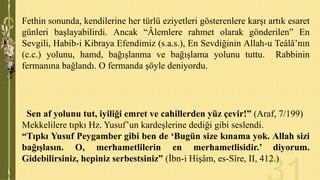Fethin sonunda, kendilerine her türlü eziyetleri gösterenlere karşı artık esaret
günleri başlayabilirdi. Ancak “Âlemlere rahmet olarak gönderilen” En
Sevgili, Habib-i Kibraya Efendimiz (s.a.s.), En Sevdiğinin Allah-u Teâlâ’nın
(c.c.) yolunu, hamd, bağışlanma ve bağışlama yolunu tuttu. Rabbinin
fermanına bağlandı. O fermanda şöyle deniyordu.

Sen af yolunu tut, iyiliği emret ve cahillerden yüz çevir!” (Araf, 7/199)
Mekkelilere tıpkı Hz. Yusuf’un kardeşlerine dediği gibi seslendi.
“Tıpkı Yusuf Peygamber gibi ben de „Bugün size kınama yok. Allah sizi
bağışlasın. O, merhametlilerin en merhametlisidir.‟ diyorum.
Gidebilirsiniz, hepiniz serbestsiniz” (İbn-i Hişâm, es-Sîre, II, 412.)

 