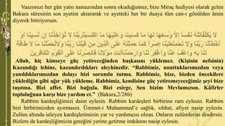Vaazımızı her gün yatsı namazından sonra okuduğumuz, bize Miraç hediyesi olarak gelen
Bakara süresinin son ayetini aktararak ve ayetteki her bir duaya tüm can-ı gönülden âmin
diyerek bitiriyorum.

Allah, hiç kimseye güç yetireceğinden başkasını yüklemez. (Kişinin nefsinin)
Kazandığı lehine, kazandırdıkları aleyhinedir. “Rabbimiz, unuttuklarımızdan veya
yanıldıklarımızdan dolayı bizi sorumlu tutma. Rabbimiz, bize, bizden öncekilere
yüklediğin gibi ağır yük yükleme. Rabbimiz, kendisine güç yetiremeyeceğimiz şeyi bize
taşıtma. Bizi affet. Bizi bağışla. Bizi esirge, Sen bizim Mevlamızsın. Kâfirler
topluluğuna karşı bize yardım et.” (Bakara,2/286)
Rabbim kardeşliğimizi daim eylesin. Rabbim kardeşleri birbirine ram eylesin. Rabbim
bizi birbirimizden ayırmasın. Ümmet-i Muhammed’e sağlık, sıhhat, afiyet nasip eylesin.
Zulüm altında inleyen kardeşlerimizin yar ve yardımcısı olsun. Onların zulümlerini dindirsin.
Bizlere de kardeşliğimizin gereğini yerine getirme imkânını nasip eylesin.

 