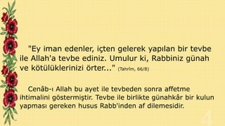 "Ey iman edenler, içten gelerek yapılan bir tevbe
ile Allah'a tevbe ediniz. Umulur ki, Rabbiniz günah
ve kötülüklerinizi örter..." (Tahrîm, 66/8)
Cenâb-ı Allah bu ayet ile tevbeden sonra affetme
ihtimalini göstermiştir. Tevbe ile birlikte günahkâr bir kulun
yapması gereken husus Rabb'inden af dilemesidir.

 