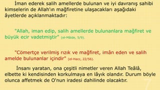 İman ederek salih amellerde bulunan ve iyi davranış sahibi
kimselerin de Allah'ın mağfiretine ulaşacakları aşağıdaki
âyetlerde açıklanmaktadır:

"Allah, iman edip, salih amellerde bulunanlara mağfiret ve
büyük ecir vadetmiştir" (el-Mâide, 5/9).
"Cömertçe verilmiş rızık ve mağfiret, imân eden ve salih
amelde bulunanlar içindir" (el-Hacc, 22/56).
İnsanı yaratan, ona çeşitli nimetler veren Allah Teâlâ,
elbette ki kendisinden korkulmaya en lâyık olandır. Durum böyle
olunca affetmek de O'nun iradesi dahilinde olacaktır.

 