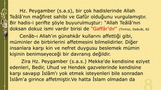 Hz. Peygamber (s.a.s), bir çok hadislerinde Allah
Teâlâ'nın mağfiret sahibi ve Gafûr olduğunu vurgulamıştır.
Bir hadis-i şerifte şöyle buyurulmuştur: "Allah Teâlâ'nın
doksan dokuz ismi vardır birisi de "Gaffâr'dır" (Tirmizi, Deâvât, 82
Cenâb-ı Allah'ın günahkâr kullarını affettiği gibi,
müminler de birbirlerini affetmesini bilmelidirler. Diğer
insanlara karşı kin ve nefret duygusu beslemek mümin
kişinin benimseyeceği bir davranış değildir.
Zira Hz. Peygamber (s.a.s.) Mekke'de kendisine eziyet
edenleri, Bedir, Uhud ve Hendek gazvelerinde kendisine
karşı savaşıp İslâm'ı yok etmek isteyenleri bile sonradan
İslâm'a girince affetmiştir.Ve hatta İslam olmadan da

 
