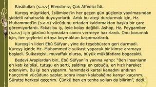 Rasûlullah (s.a.v) Efendimiz, Çok Affedici İdi.
Kureyş müşrikleri, İslâmiyet’in her geçen gün güçlenip yayılmasından
şiddetli rahatsızlık duyuyorlardı. Artık bu ateşi durdurmak için, Hz.
Muhammed’in (s.a.v) vücûdunu ortadan kaldırmaktan başka bir çare
göremiyorlardı. Fakat bu iş, öyle kolay değildi. Ashap, Hz. Peygamber
(s.a.v) için gözünü kırpmadan canını vermeye hazırlardı. Onu korumak
için, her şeylerini ortaya koymaktan kaçınmazlardı.
Kureyş’in lideri Ebû Süfyan, yine de teşebbüsten geri durmadi.
Kureyş içinde Hz. Muhammed’e suikast yapacak bir kimse aramaya
başladi. Suikastçiyi, muvaffak olursa, büyük mükâfatlara bogacakti.
Bedevi Araplardan biri, Ebû Süfyan’ın yanına varıp: “Ben insanların
en katı kalplisi, tutuşu en serti, saldırışı en çabuğu, en hızlı hareket
edeniyim. Bu işi ben yaparım. Yanımdaki kartal kanadını andıran
hançerimi vücûduna saplar, sonra insan kalabalığına karışır kaçarım.
Süratte herkesi geçerim. Çünkü ben en tenha yolları da bilirim”, dedi.

 