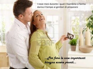 I nove mesi durante i quali il bambino si forma
danno il tempo ai genitori di prepararsi
…Per fare le cose importanti
bisogna essere pronti…
 