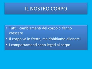 IL NOSTRO CORPO
• Tutti i cambiamenti del corpo ci fanno
crescere
• Il corpo va in fretta, ma dobbiamo allenarci
• I comportamenti sono legati al corpo
 