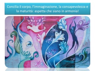 Concilia il corpo, l’immaginazione, la consapevolezza e
la maturità: aspetta che siano in armonia!
 