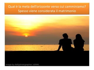 Qual è la meta dell’orizzonte verso cui camminiamo?
Spesso viene considerata il matrimonio
 