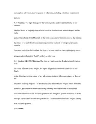 subscription television, CATV systems or otherwise, including exhibition on common
carriers.
8.10 Internet. The right throughout the Territory to fix and record the Tracks in any
manner,
medium, form, or language in synchronization or timed relation with the Project and to
make
copies thereof and of the Materials in the form necessary for transmission via the Internet
by means of so-called real-time streaming or similar methods of interpreter program
transfer,
Save that such right shall exclude the right to include transfers via compiler programs or
compressed methods (i.e. “batch” modes) or otherwise.
8.11 Student E.I.U.M.T License. The right to synchronize the Tracks in timed relation
with
the visual elements of the Project. No rights are granted hereunder for the use of the
Tracks
or the Materials in the creation of any advertising, trailers, videogames, tapes or discs or
for
any other ancillary purpose. The Tracks may only be used in the Project where it shall be
exhibited, performed or otherwise used by currently enrolled students of accredited
educational institutions for academic purposes and no right is granted hereunder to make
multiple copies of the Tracks or to perform the Tracks as embodied in the Project for any
non-academic purpose.
9.0 General.
 