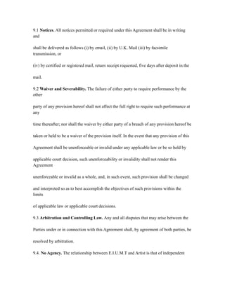 9.1 Notices. All notices permitted or required under this Agreement shall be in writing
and
shall be delivered as follows (i) by email, (ii) by U.K. Mail (iii) by facsimile
transmission, or
(iv) by certified or registered mail, return receipt requested, five days after deposit in the
mail.
9.2 Waiver and Severability. The failure of either party to require performance by the
other
party of any provision hereof shall not affect the full right to require such performance at
any
time thereafter; nor shall the waiver by either party of a breach of any provision hereof be
taken or held to be a waiver of the provision itself. In the event that any provision of this
Agreement shall be unenforceable or invalid under any applicable law or be so held by
applicable court decision, such unenforceability or invalidity shall not render this
Agreement
unenforceable or invalid as a whole, and, in such event, such provision shall be changed
and interpreted so as to best accomplish the objectives of such provisions within the
limits
of applicable law or applicable court decisions.
9.3 Arbitration and Controlling Law. Any and all disputes that may arise between the
Parties under or in connection with this Agreement shall, by agreement of both parties, be
resolved by arbitration.
9.4. No Agency. The relationship between E.I.U.M.T and Artist is that of independent
 