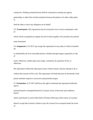 contractors. Nothing contained herein shall be construed as creating any agency,
partnership, or other form of joint enterprise between the parties or to allow either party
to
bind the other or incur any obligation on its behalf.
9.5. Counterparts. This Agreement may be executed in two or more counterparts, each
of
which will be considered an original, but all of which together will constitute one and the
same instrument.
9.6 Assignment. E.I.U.M.T may assign this Agreement to any entity to which it transfers
all
or substantially all of its ownership interest, whether through merger, acquisition or sale
of
assets. Otherwise, neither party may assign, voluntarily, by operation of law, or
otherwise,
this Agreement without the other party’s prior written consent, and any attempt to do so
without that consent will be void. This Agreement will bind and inure to the benefit of the
parties and their respective successors and permitted assigns.
9.7 Termination. E.I.U.M.T shall have the right to terminate this Agreement forthwith
upon a
material breach or attempted breach by Licensee of any of the terms and conditions
hereof
unless such breach is cured within thirty (30) days following written notice to Licensee
thereof, except that Licensee’s failure to pay the License Fee as required under the terms
of
 